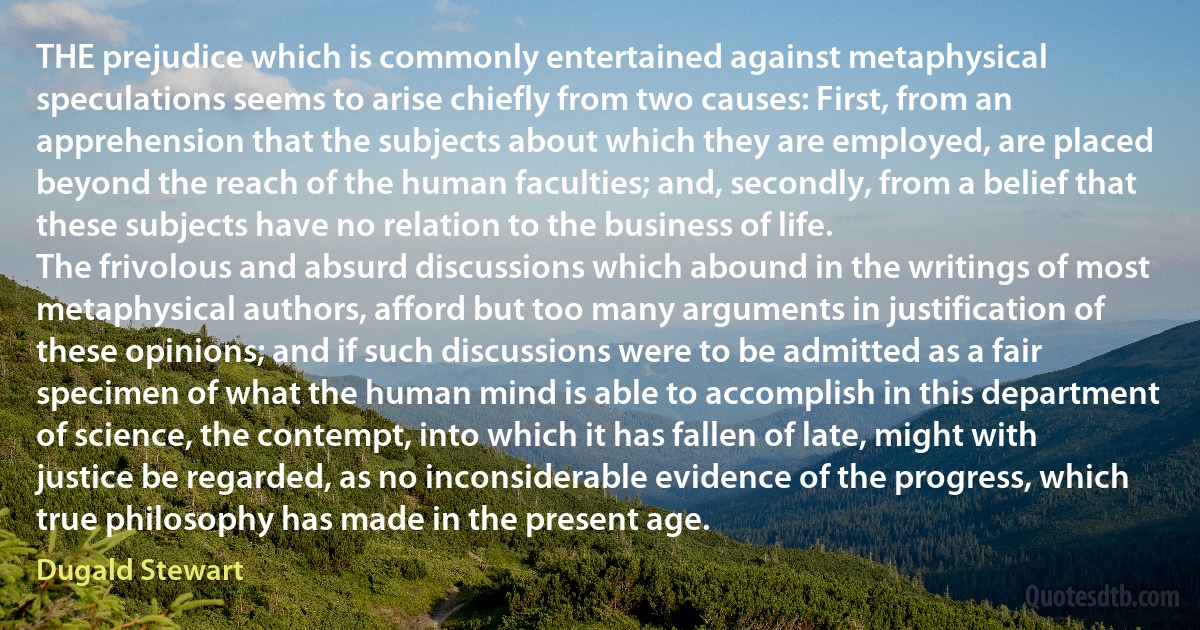 THE prejudice which is commonly entertained against metaphysical speculations seems to arise chiefly from two causes: First, from an apprehension that the subjects about which they are employed, are placed beyond the reach of the human faculties; and, secondly, from a belief that these subjects have no relation to the business of life.
The frivolous and absurd discussions which abound in the writings of most metaphysical authors, afford but too many arguments in justification of these opinions; and if such discussions were to be admitted as a fair specimen of what the human mind is able to accomplish in this department of science, the contempt, into which it has fallen of late, might with justice be regarded, as no inconsiderable evidence of the progress, which true philosophy has made in the present age. (Dugald Stewart)