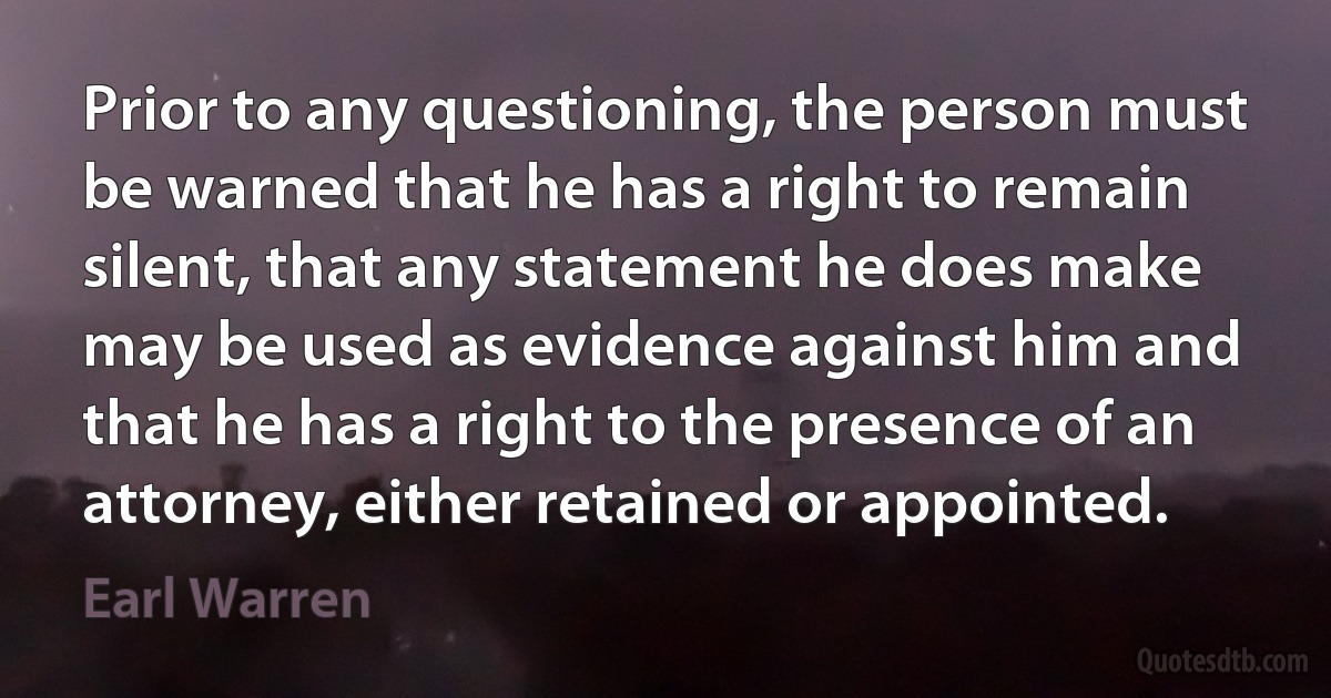 Prior to any questioning, the person must be warned that he has a right to remain silent, that any statement he does make may be used as evidence against him and that he has a right to the presence of an attorney, either retained or appointed. (Earl Warren)