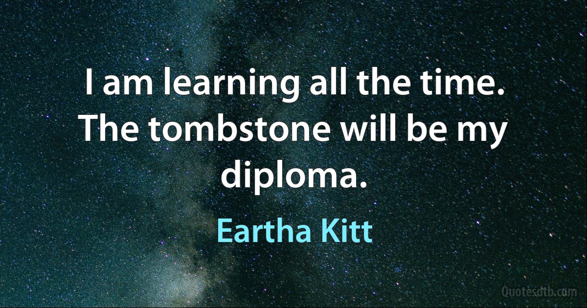 I am learning all the time. The tombstone will be my diploma. (Eartha Kitt)