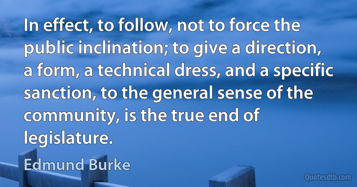 In effect, to follow, not to force the public inclination; to give a direction, a form, a technical dress, and a specific sanction, to the general sense of the community, is the true end of legislature. (Edmund Burke)