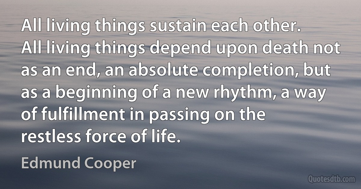 All living things sustain each other. All living things depend upon death not as an end, an absolute completion, but as a beginning of a new rhythm, a way of fulfillment in passing on the restless force of life. (Edmund Cooper)