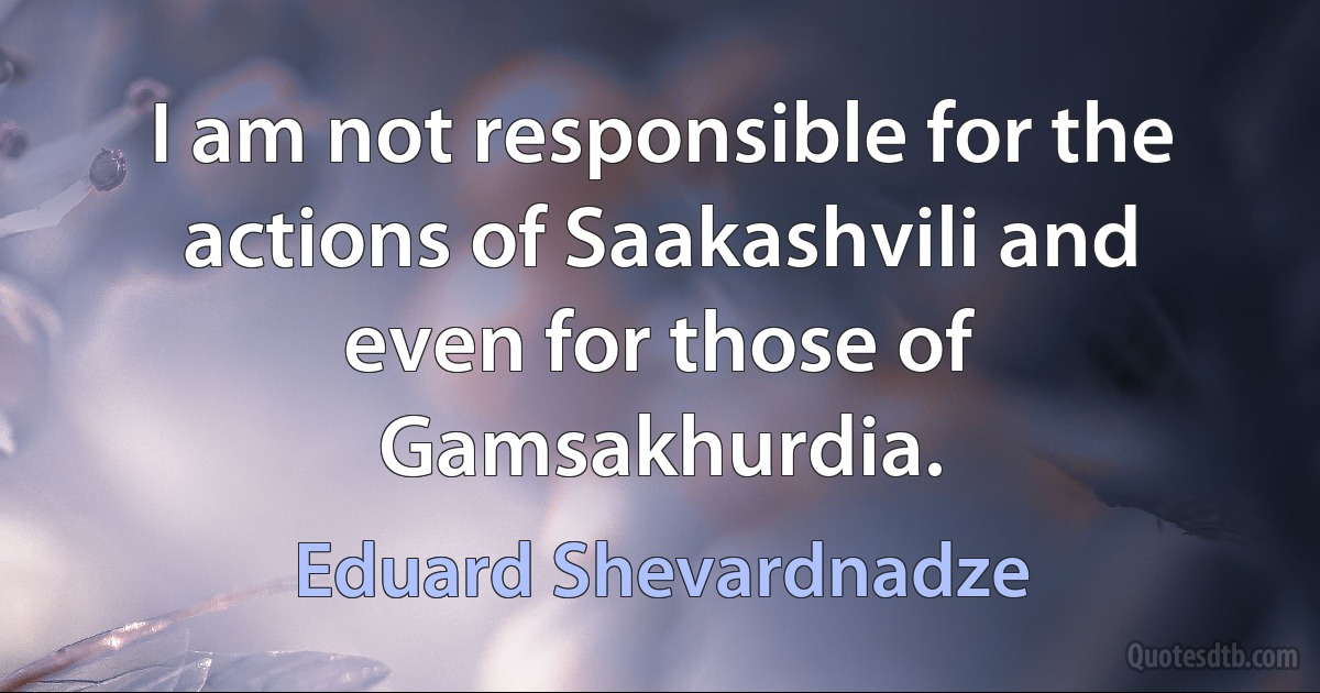 I am not responsible for the actions of Saakashvili and even for those of Gamsakhurdia. (Eduard Shevardnadze)