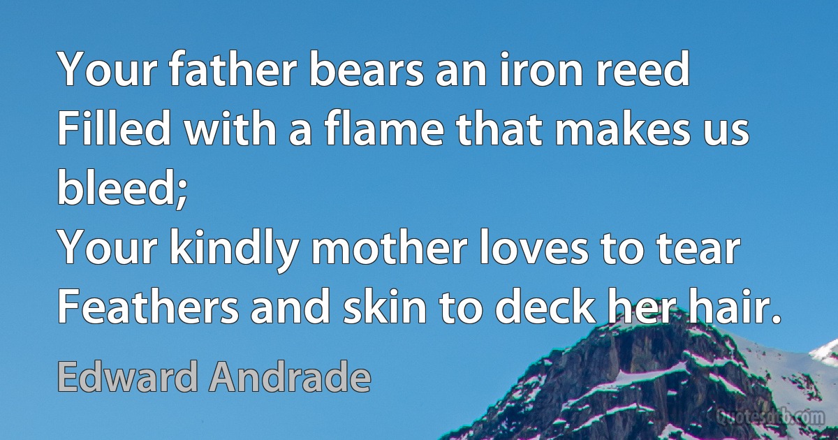 Your father bears an iron reed
Filled with a flame that makes us bleed;
Your kindly mother loves to tear
Feathers and skin to deck her hair. (Edward Andrade)