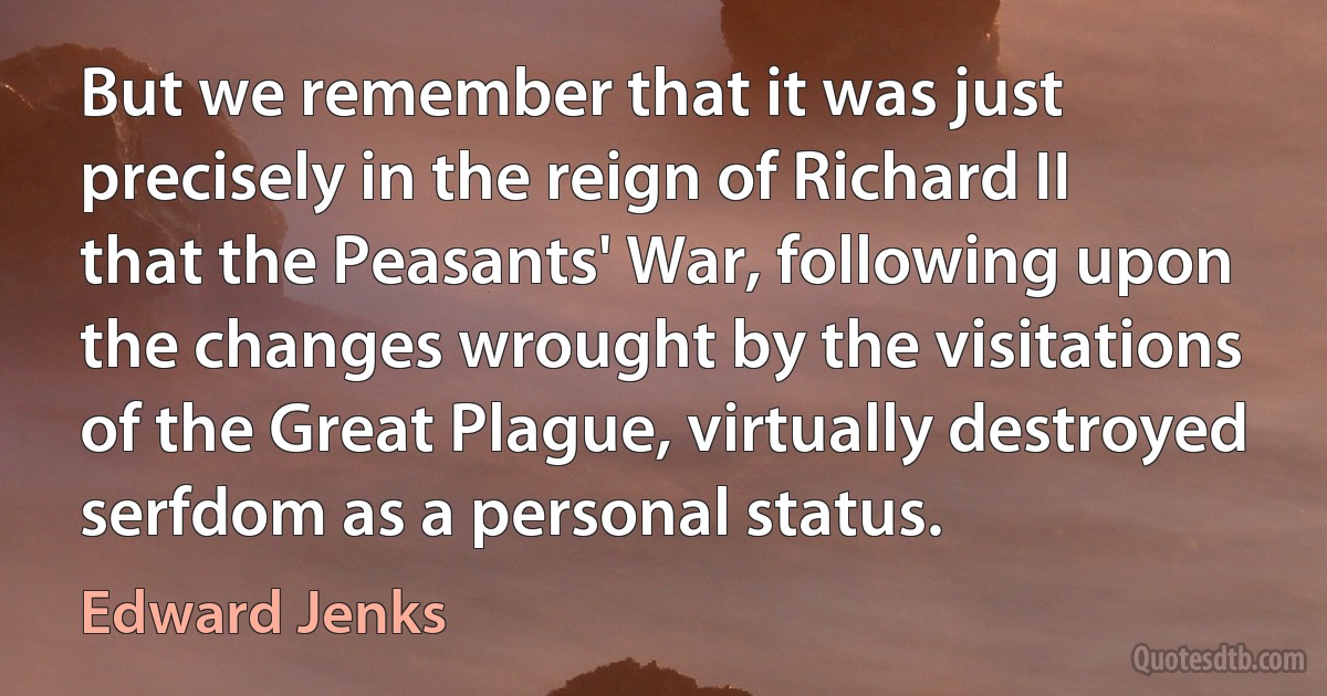 But we remember that it was just precisely in the reign of Richard II that the Peasants' War, following upon the changes wrought by the visitations of the Great Plague, virtually destroyed serfdom as a personal status. (Edward Jenks)