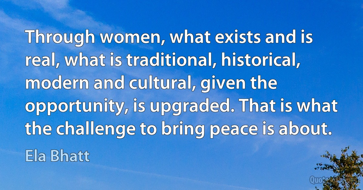 Through women, what exists and is real, what is traditional, historical, modern and cultural, given the opportunity, is upgraded. That is what the challenge to bring peace is about. (Ela Bhatt)