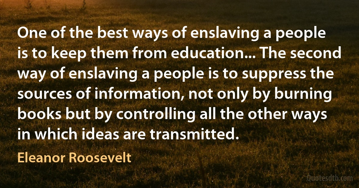 One of the best ways of enslaving a people is to keep them from education... The second way of enslaving a people is to suppress the sources of information, not only by burning books but by controlling all the other ways in which ideas are transmitted. (Eleanor Roosevelt)