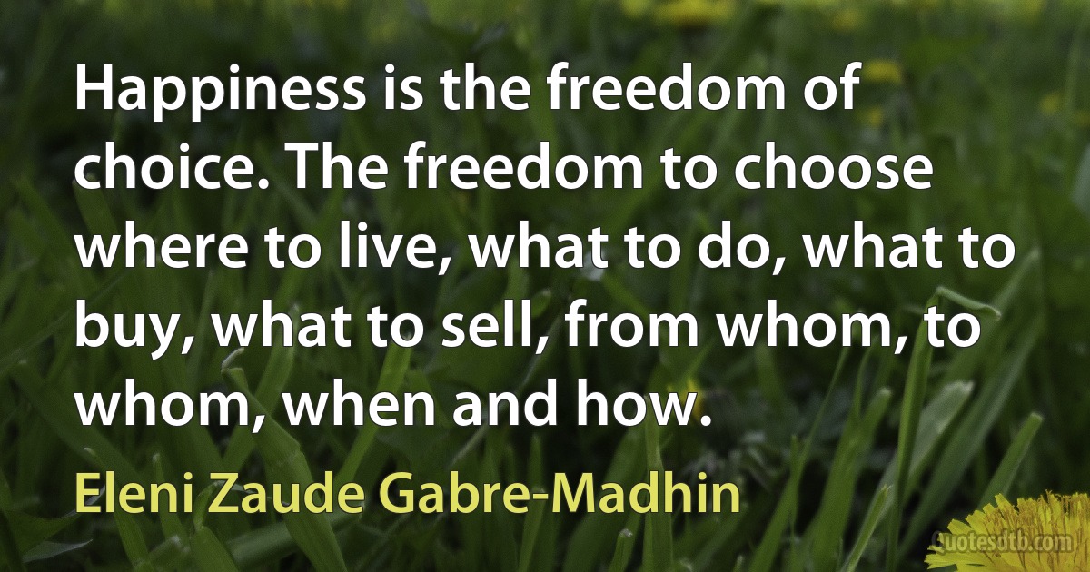 Happiness is the freedom of choice. The freedom to choose where to live, what to do, what to buy, what to sell, from whom, to whom, when and how. (Eleni Zaude Gabre-Madhin)