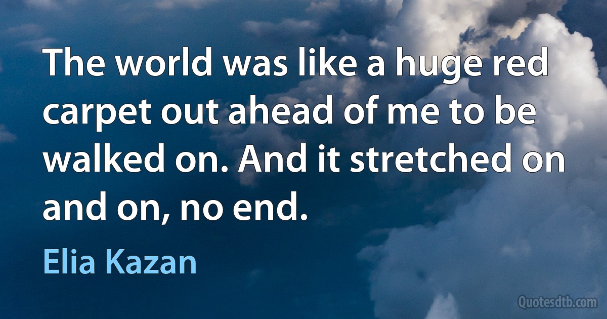 The world was like a huge red carpet out ahead of me to be walked on. And it stretched on and on, no end. (Elia Kazan)