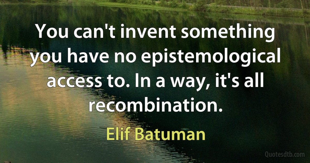 You can't invent something you have no epistemological access to. In a way, it's all recombination. (Elif Batuman)