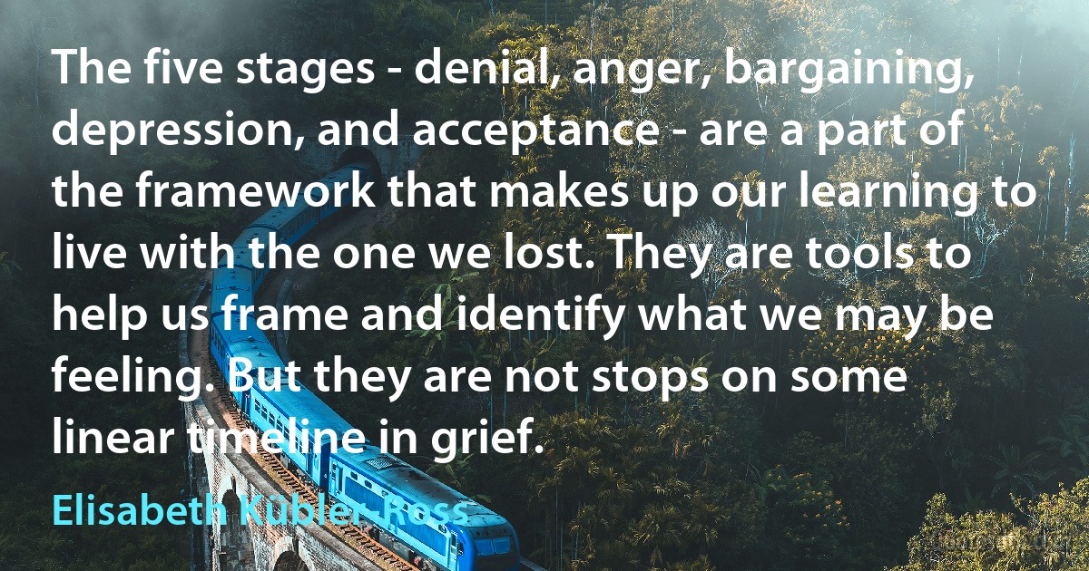 The five stages - denial, anger, bargaining, depression, and acceptance - are a part of the framework that makes up our learning to live with the one we lost. They are tools to help us frame and identify what we may be feeling. But they are not stops on some linear timeline in grief. (Elisabeth Kübler-Ross)