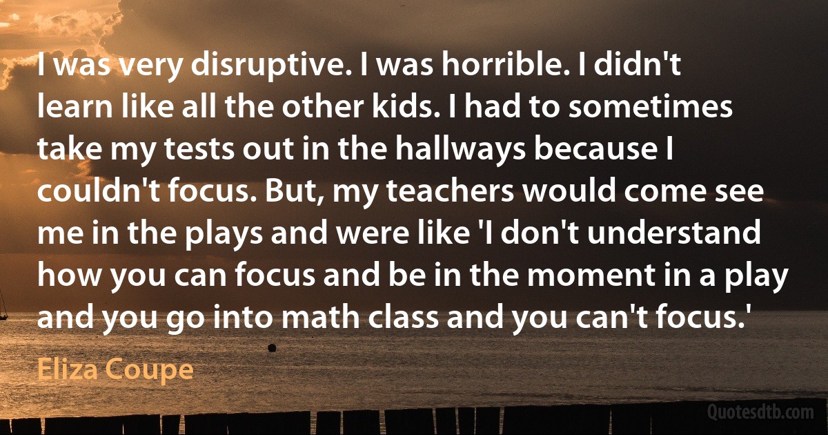 I was very disruptive. I was horrible. I didn't learn like all the other kids. I had to sometimes take my tests out in the hallways because I couldn't focus. But, my teachers would come see me in the plays and were like 'I don't understand how you can focus and be in the moment in a play and you go into math class and you can't focus.' (Eliza Coupe)