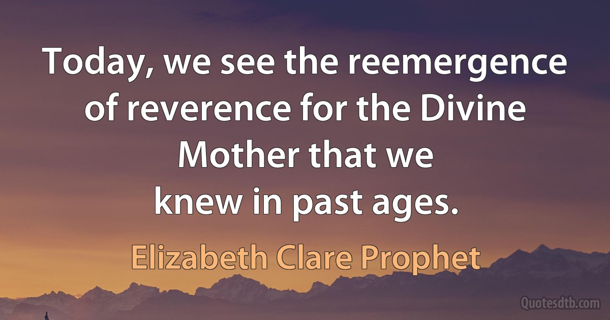 Today, we see the reemergence of reverence for the Divine Mother that we
knew in past ages. (Elizabeth Clare Prophet)