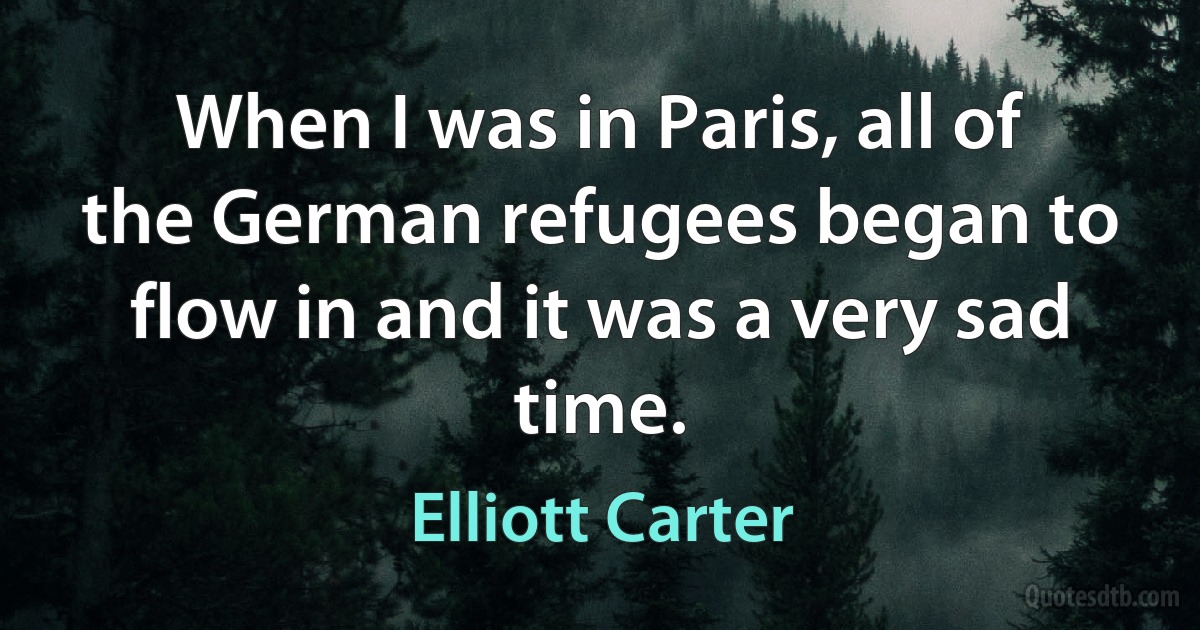 When I was in Paris, all of the German refugees began to flow in and it was a very sad time. (Elliott Carter)