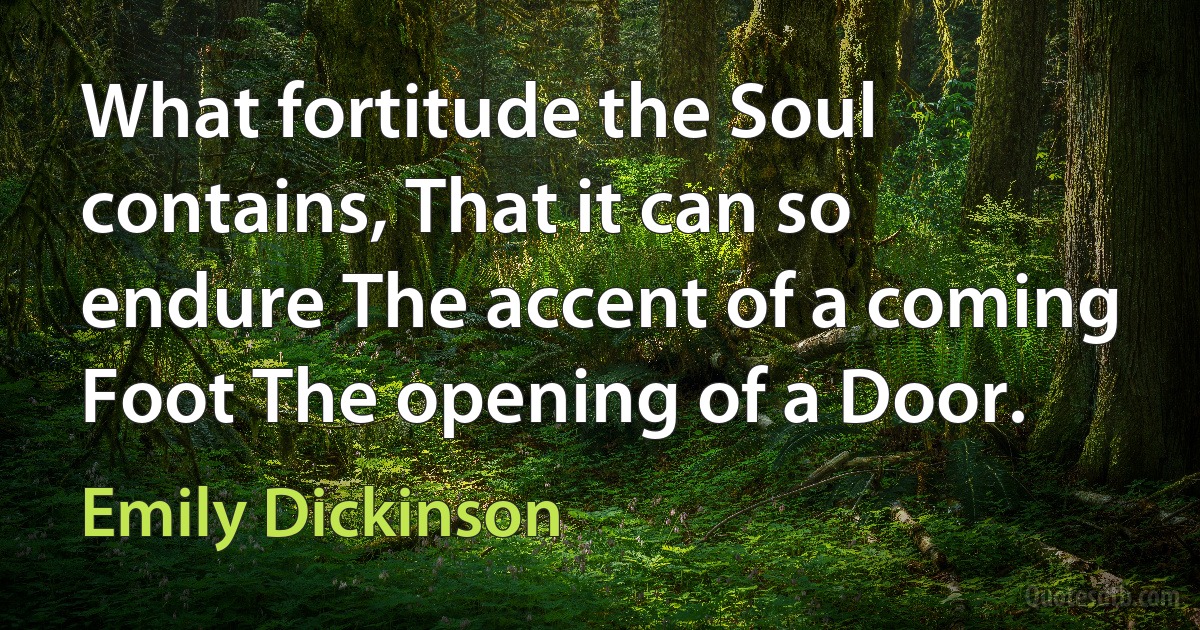 What fortitude the Soul contains, That it can so endure The accent of a coming Foot The opening of a Door. (Emily Dickinson)