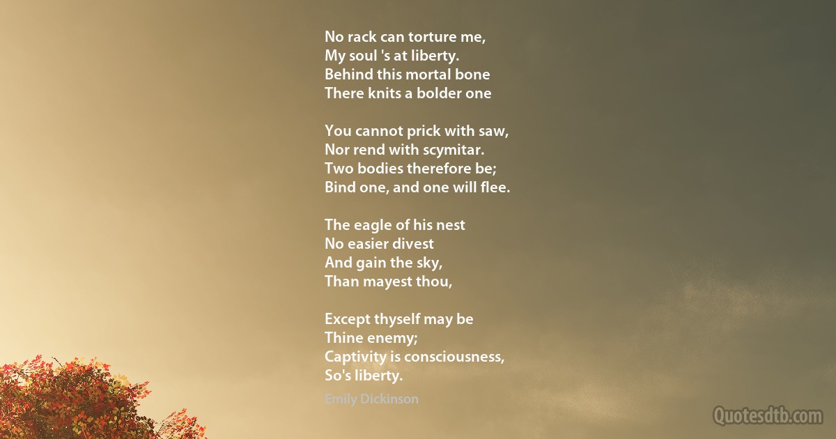 No rack can torture me,
My soul 's at liberty.
Behind this mortal bone
There knits a bolder one

You cannot prick with saw,
Nor rend with scymitar.
Two bodies therefore be;
Bind one, and one will flee.

The eagle of his nest
No easier divest
And gain the sky,
Than mayest thou,

Except thyself may be
Thine enemy;
Captivity is consciousness,
So's liberty. (Emily Dickinson)