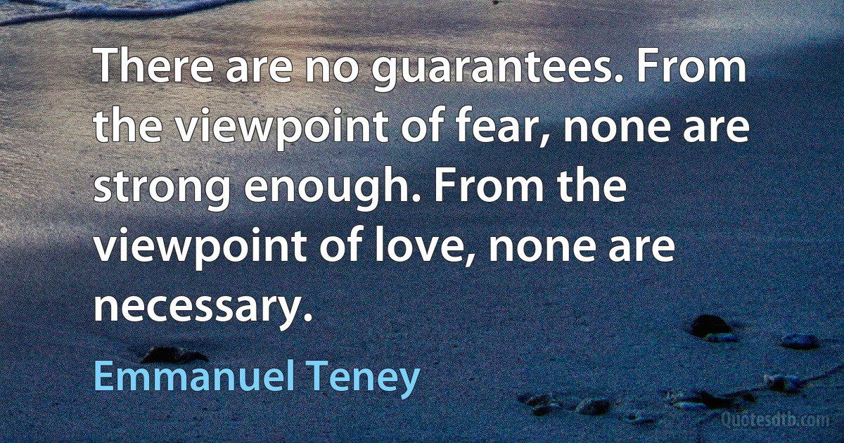 There are no guarantees. From the viewpoint of fear, none are strong enough. From the viewpoint of love, none are necessary. (Emmanuel Teney)