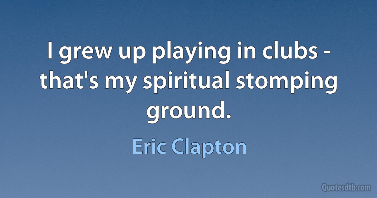 I grew up playing in clubs - that's my spiritual stomping ground. (Eric Clapton)