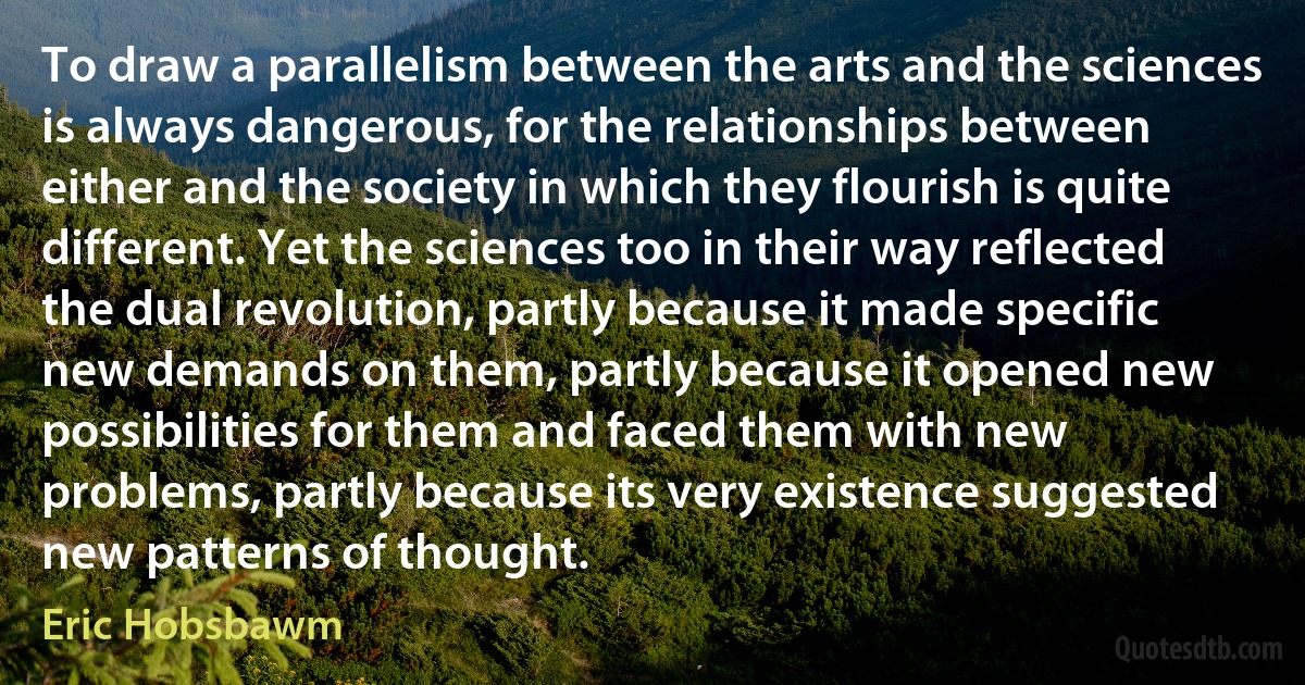 To draw a parallelism between the arts and the sciences is always dangerous, for the relationships between either and the society in which they flourish is quite different. Yet the sciences too in their way reflected the dual revolution, partly because it made specific new demands on them, partly because it opened new possibilities for them and faced them with new problems, partly because its very existence suggested new patterns of thought. (Eric Hobsbawm)