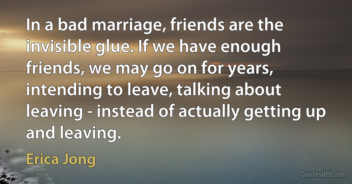 In a bad marriage, friends are the invisible glue. If we have enough friends, we may go on for years, intending to leave, talking about leaving - instead of actually getting up and leaving. (Erica Jong)