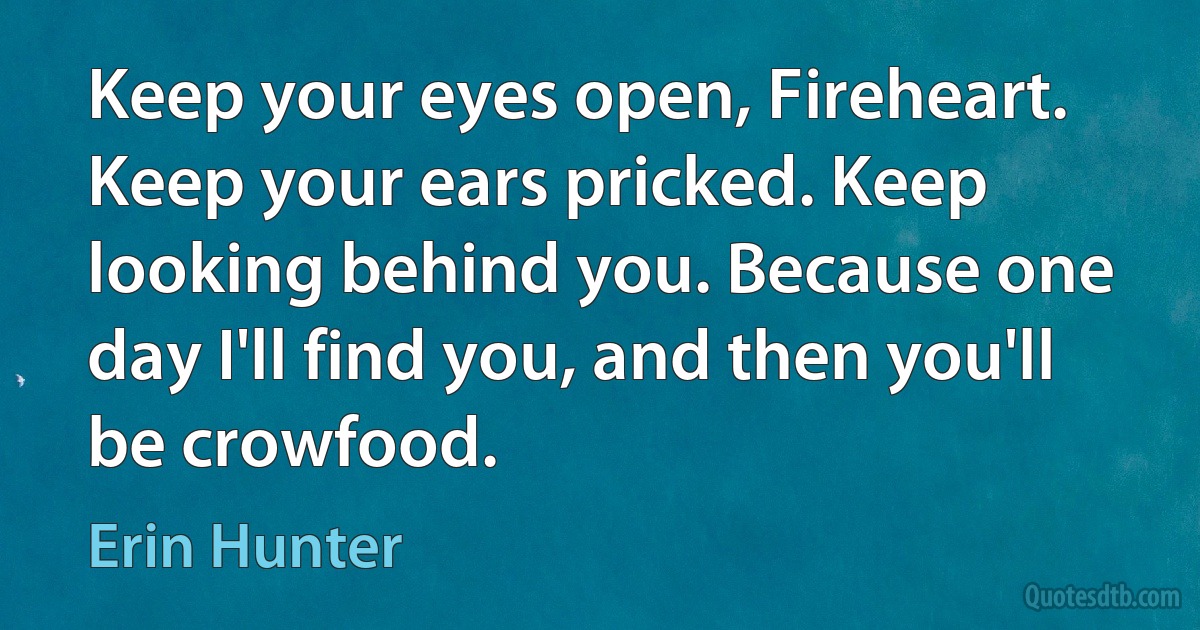 Keep your eyes open, Fireheart. Keep your ears pricked. Keep looking behind you. Because one day I'll find you, and then you'll be crowfood. (Erin Hunter)