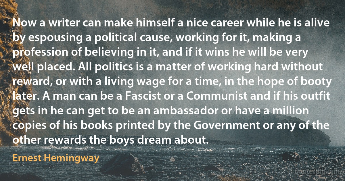 Now a writer can make himself a nice career while he is alive by espousing a political cause, working for it, making a profession of believing in it, and if it wins he will be very well placed. All politics is a matter of working hard without reward, or with a living wage for a time, in the hope of booty later. A man can be a Fascist or a Communist and if his outfit gets in he can get to be an ambassador or have a million copies of his books printed by the Government or any of the other rewards the boys dream about. (Ernest Hemingway)