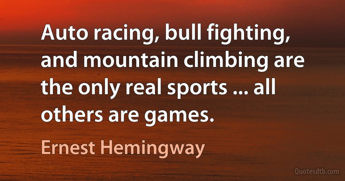 Auto racing, bull fighting, and mountain climbing are the only real sports ... all others are games. (Ernest Hemingway)