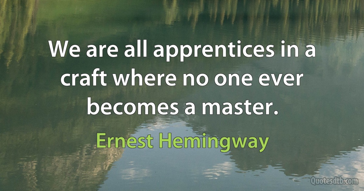 We are all apprentices in a craft where no one ever becomes a master. (Ernest Hemingway)