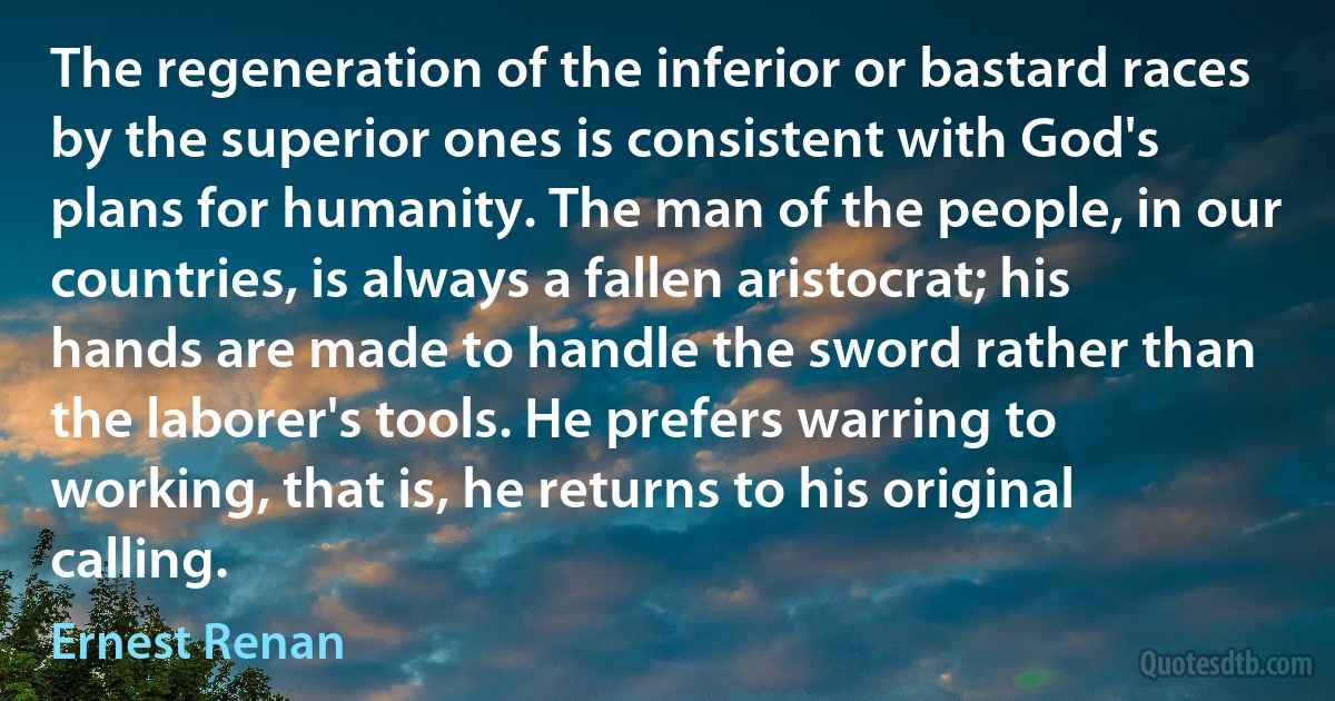 The regeneration of the inferior or bastard races by the superior ones is consistent with God's plans for humanity. The man of the people, in our countries, is always a fallen aristocrat; his hands are made to handle the sword rather than the laborer's tools. He prefers warring to working, that is, he returns to his original calling. (Ernest Renan)