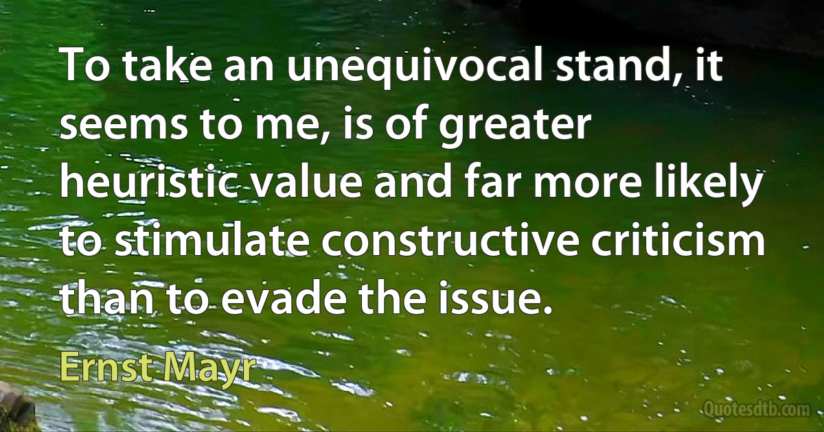 To take an unequivocal stand, it seems to me, is of greater heuristic value and far more likely to stimulate constructive criticism than to evade the issue. (Ernst Mayr)