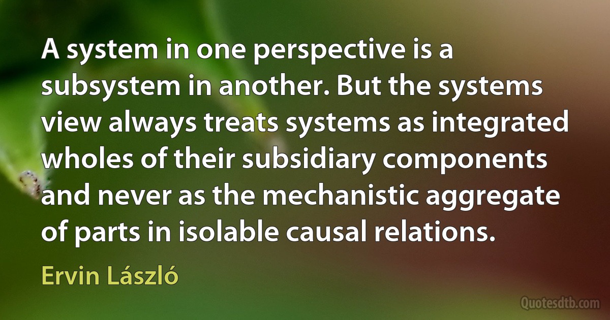 A system in one perspective is a subsystem in another. But the systems view always treats systems as integrated wholes of their subsidiary components and never as the mechanistic aggregate of parts in isolable causal relations. (Ervin László)