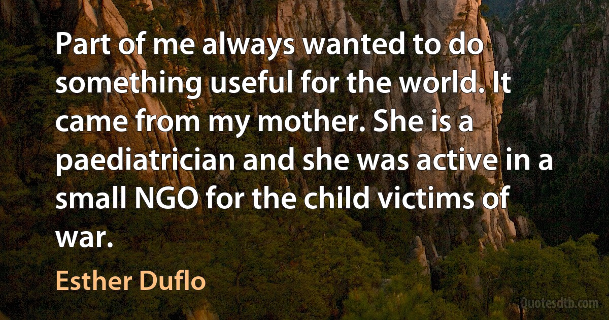 Part of me always wanted to do something useful for the world. It came from my mother. She is a paediatrician and she was active in a small NGO for the child victims of war. (Esther Duflo)