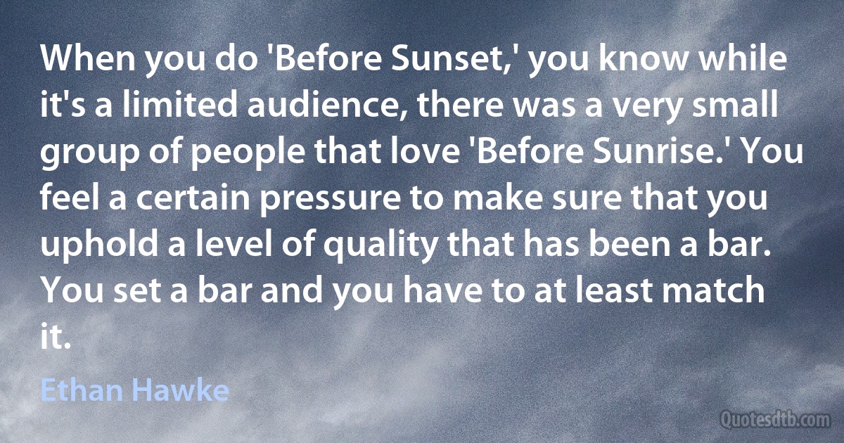 When you do 'Before Sunset,' you know while it's a limited audience, there was a very small group of people that love 'Before Sunrise.' You feel a certain pressure to make sure that you uphold a level of quality that has been a bar. You set a bar and you have to at least match it. (Ethan Hawke)