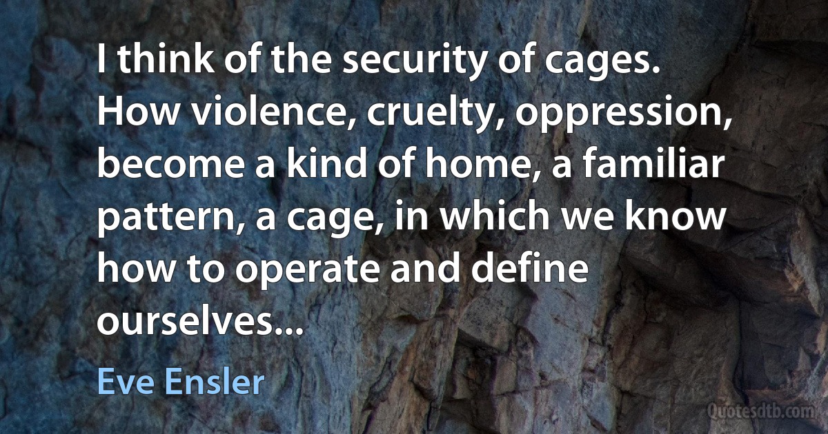 I think of the security of cages. How violence, cruelty, oppression, become a kind of home, a familiar pattern, a cage, in which we know how to operate and define ourselves... (Eve Ensler)