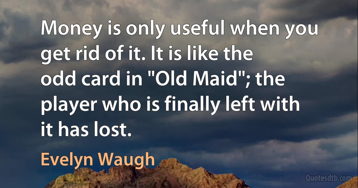 Money is only useful when you get rid of it. It is like the odd card in "Old Maid"; the player who is finally left with it has lost. (Evelyn Waugh)