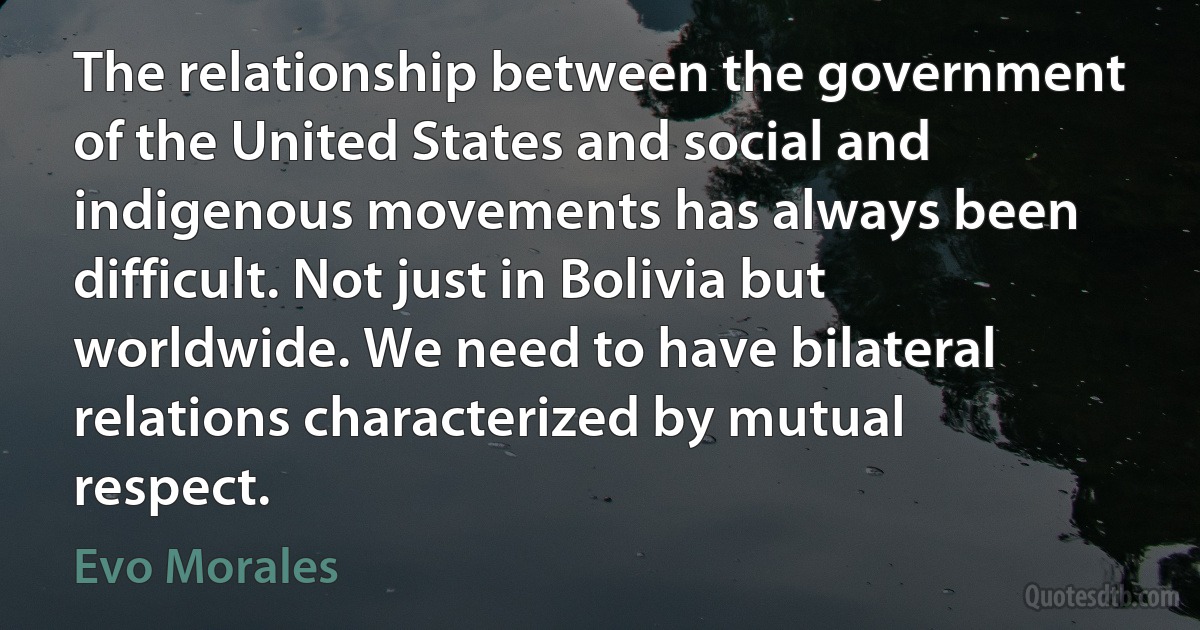 The relationship between the government of the United States and social and indigenous movements has always been difficult. Not just in Bolivia but worldwide. We need to have bilateral relations characterized by mutual respect. (Evo Morales)