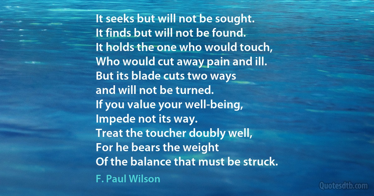 It seeks but will not be sought.
It finds but will not be found.
It holds the one who would touch,
Who would cut away pain and ill.
But its blade cuts two ways
and will not be turned.
If you value your well-being,
Impede not its way.
Treat the toucher doubly well,
For he bears the weight
Of the balance that must be struck. (F. Paul Wilson)