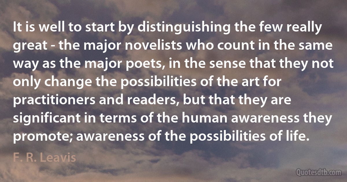 It is well to start by distinguishing the few really great - the major novelists who count in the same way as the major poets, in the sense that they not only change the possibilities of the art for practitioners and readers, but that they are significant in terms of the human awareness they promote; awareness of the possibilities of life. (F. R. Leavis)