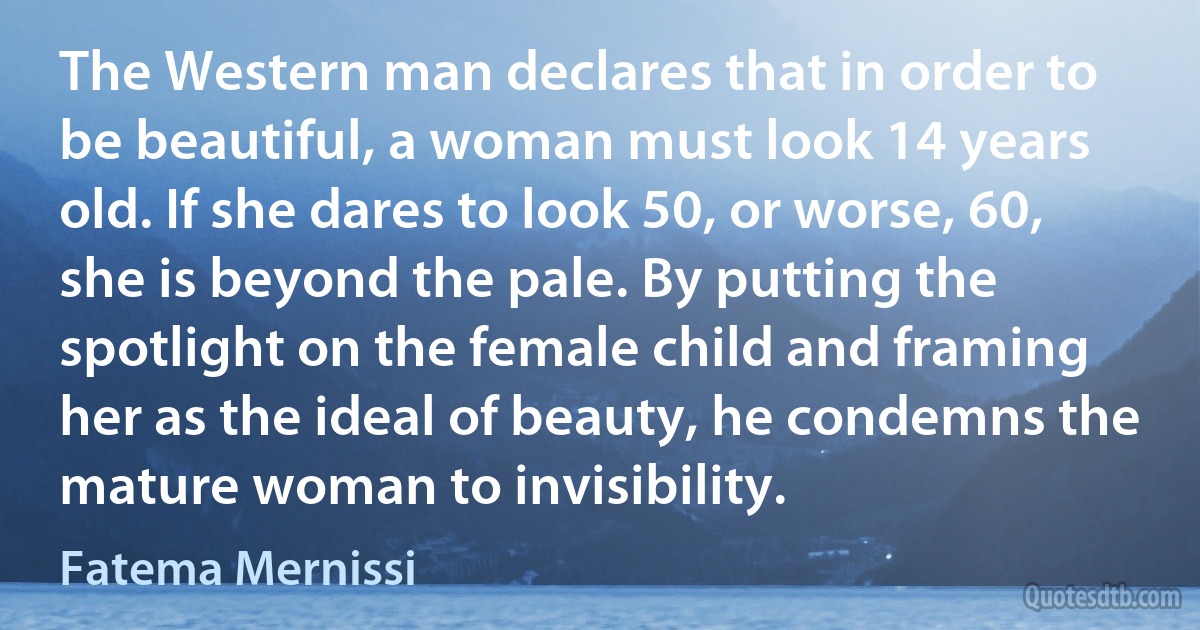 The Western man declares that in order to be beautiful, a woman must look 14 years old. If she dares to look 50, or worse, 60, she is beyond the pale. By putting the spotlight on the female child and framing her as the ideal of beauty, he condemns the mature woman to invisibility. (Fatema Mernissi)