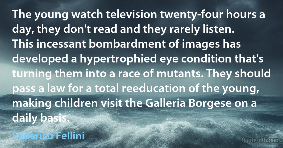 The young watch television twenty-four hours a day, they don't read and they rarely listen. This incessant bombardment of images has developed a hypertrophied eye condition that's turning them into a race of mutants. They should pass a law for a total reeducation of the young, making children visit the Galleria Borgese on a daily basis. (Federico Fellini)