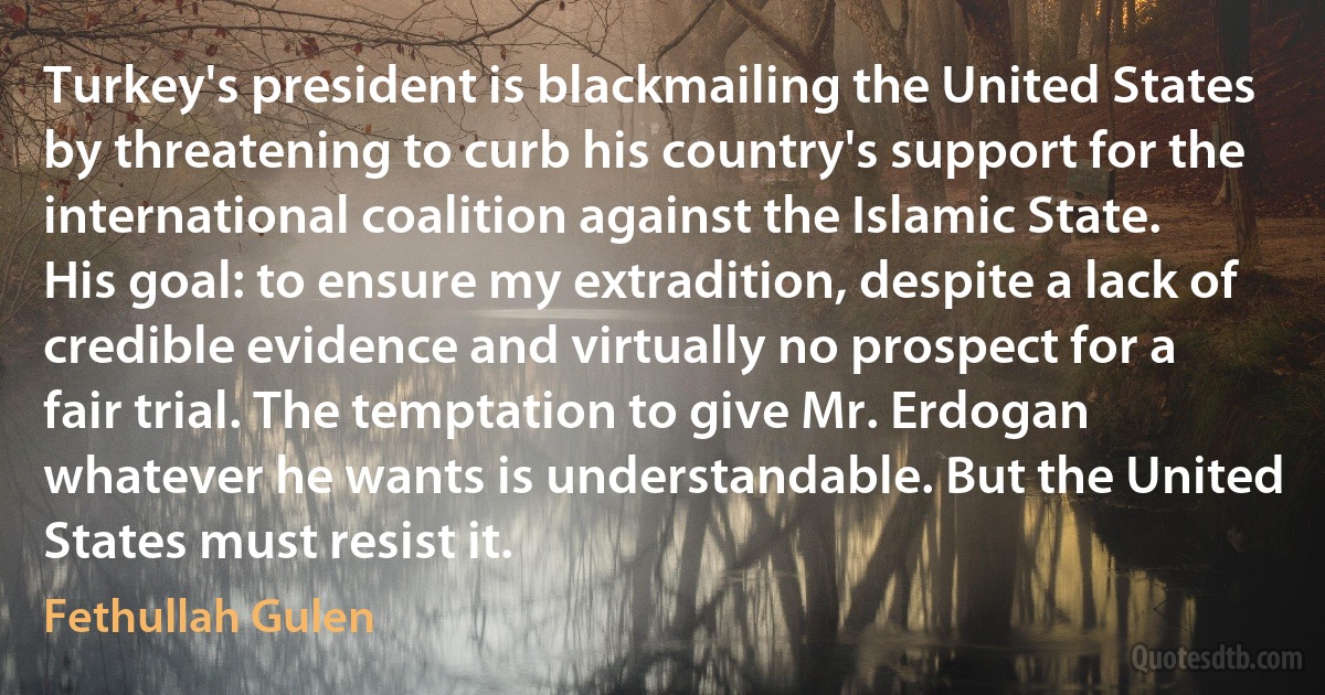 Turkey's president is blackmailing the United States by threatening to curb his country's support for the international coalition against the Islamic State. His goal: to ensure my extradition, despite a lack of credible evidence and virtually no prospect for a fair trial. The temptation to give Mr. Erdogan whatever he wants is understandable. But the United States must resist it. (Fethullah Gulen)