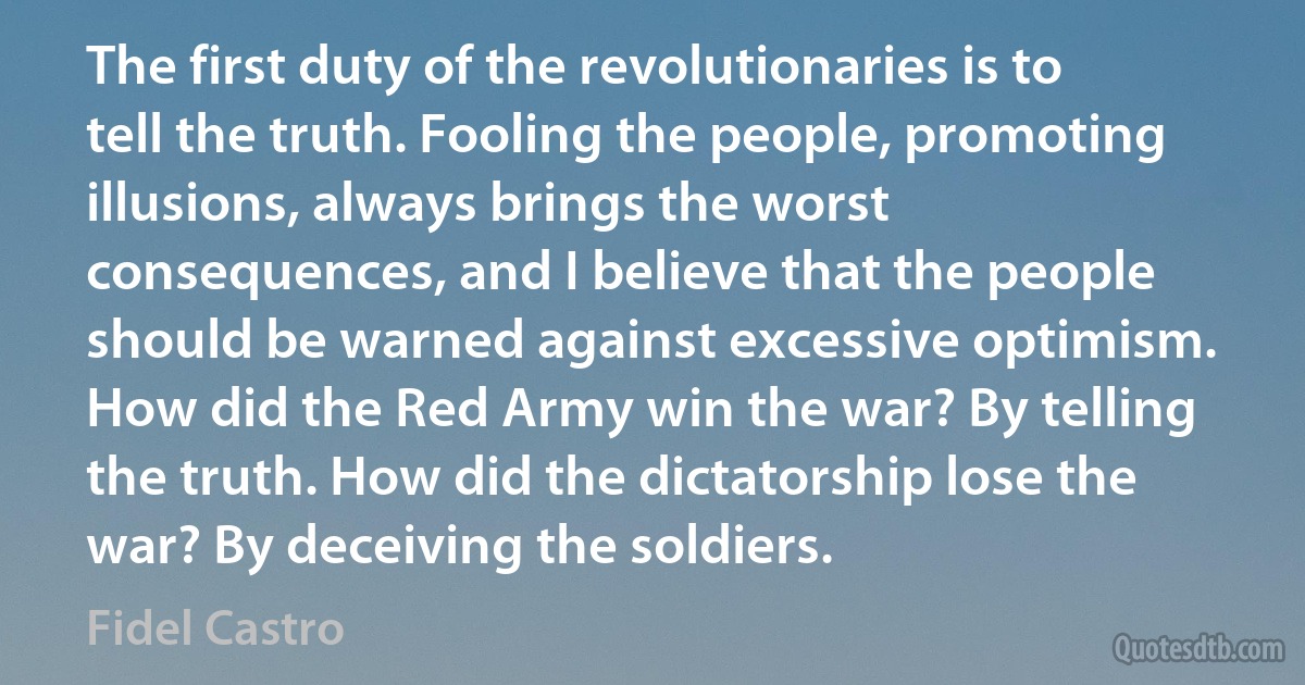 The first duty of the revolutionaries is to tell the truth. Fooling the people, promoting illusions, always brings the worst consequences, and I believe that the people should be warned against excessive optimism. How did the Red Army win the war? By telling the truth. How did the dictatorship lose the war? By deceiving the soldiers. (Fidel Castro)