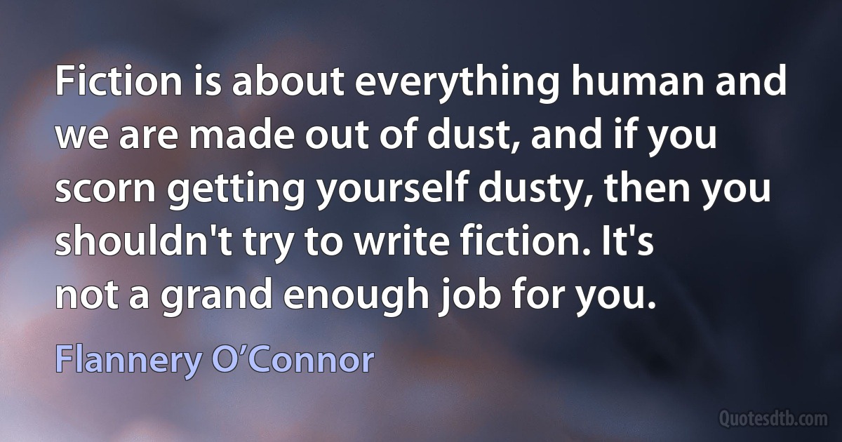 Fiction is about everything human and we are made out of dust, and if you scorn getting yourself dusty, then you shouldn't try to write fiction. It's not a grand enough job for you. (Flannery O’Connor)