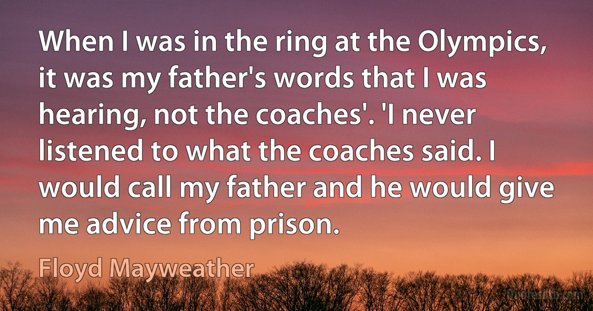 When I was in the ring at the Olympics, it was my father's words that I was hearing, not the coaches'. 'I never listened to what the coaches said. I would call my father and he would give me advice from prison. (Floyd Mayweather)