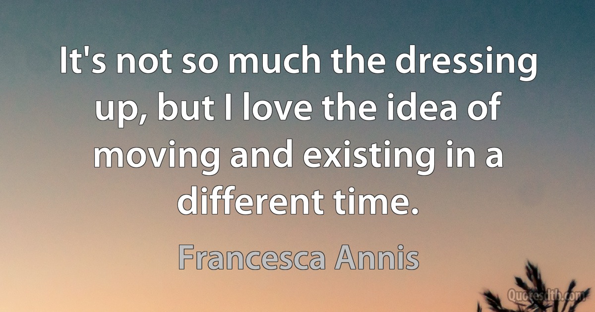 It's not so much the dressing up, but I love the idea of moving and existing in a different time. (Francesca Annis)