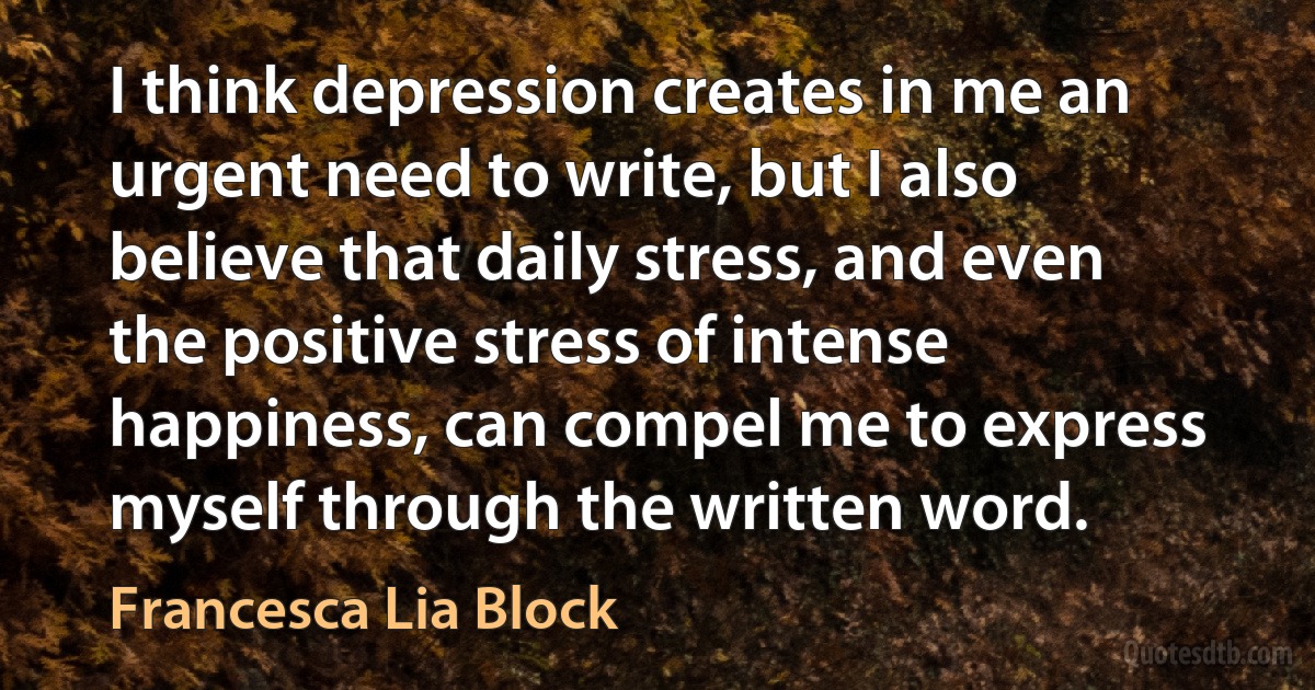 I think depression creates in me an urgent need to write, but I also believe that daily stress, and even the positive stress of intense happiness, can compel me to express myself through the written word. (Francesca Lia Block)