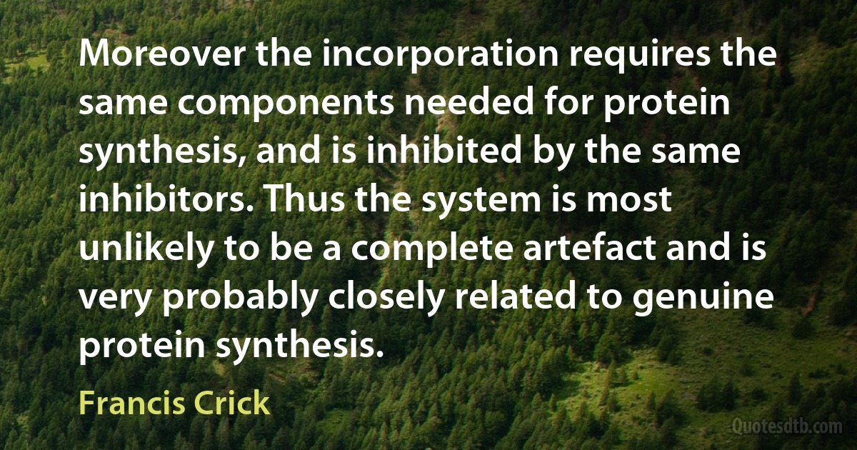 Moreover the incorporation requires the same components needed for protein synthesis, and is inhibited by the same inhibitors. Thus the system is most unlikely to be a complete artefact and is very probably closely related to genuine protein synthesis. (Francis Crick)