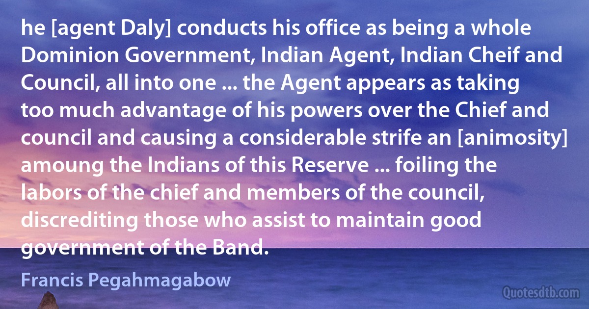 he [agent Daly] conducts his office as being a whole Dominion Government, Indian Agent, Indian Cheif and Council, all into one ... the Agent appears as taking too much advantage of his powers over the Chief and council and causing a considerable strife an [animosity] amoung the Indians of this Reserve ... foiling the labors of the chief and members of the council, discrediting those who assist to maintain good government of the Band. (Francis Pegahmagabow)