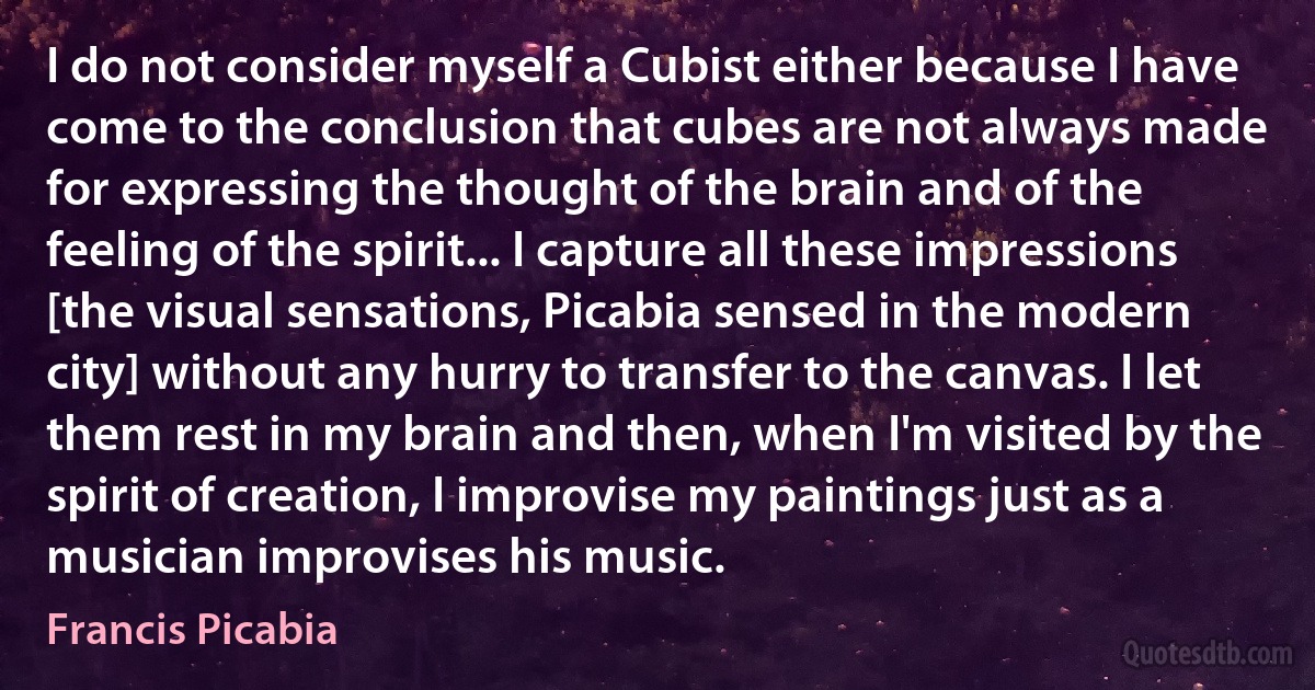 I do not consider myself a Cubist either because I have come to the conclusion that cubes are not always made for expressing the thought of the brain and of the feeling of the spirit... I capture all these impressions [the visual sensations, Picabia sensed in the modern city] without any hurry to transfer to the canvas. I let them rest in my brain and then, when I'm visited by the spirit of creation, I improvise my paintings just as a musician improvises his music. (Francis Picabia)