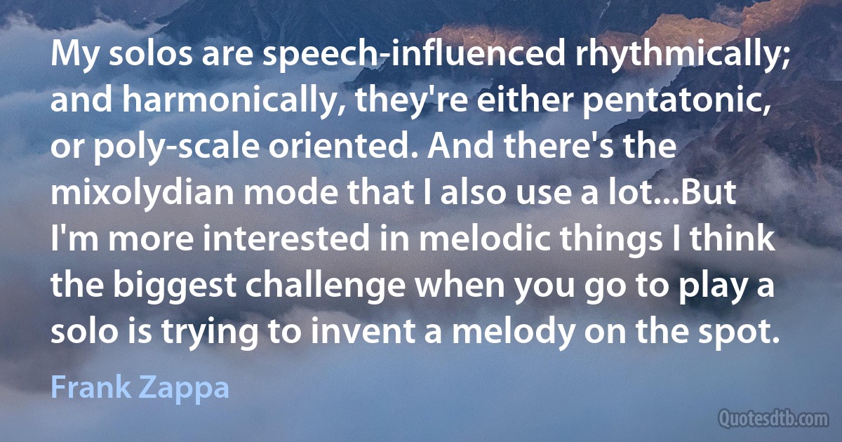 My solos are speech-influenced rhythmically; and harmonically, they're either pentatonic, or poly-scale oriented. And there's the mixolydian mode that I also use a lot...But I'm more interested in melodic things I think the biggest challenge when you go to play a solo is trying to invent a melody on the spot. (Frank Zappa)