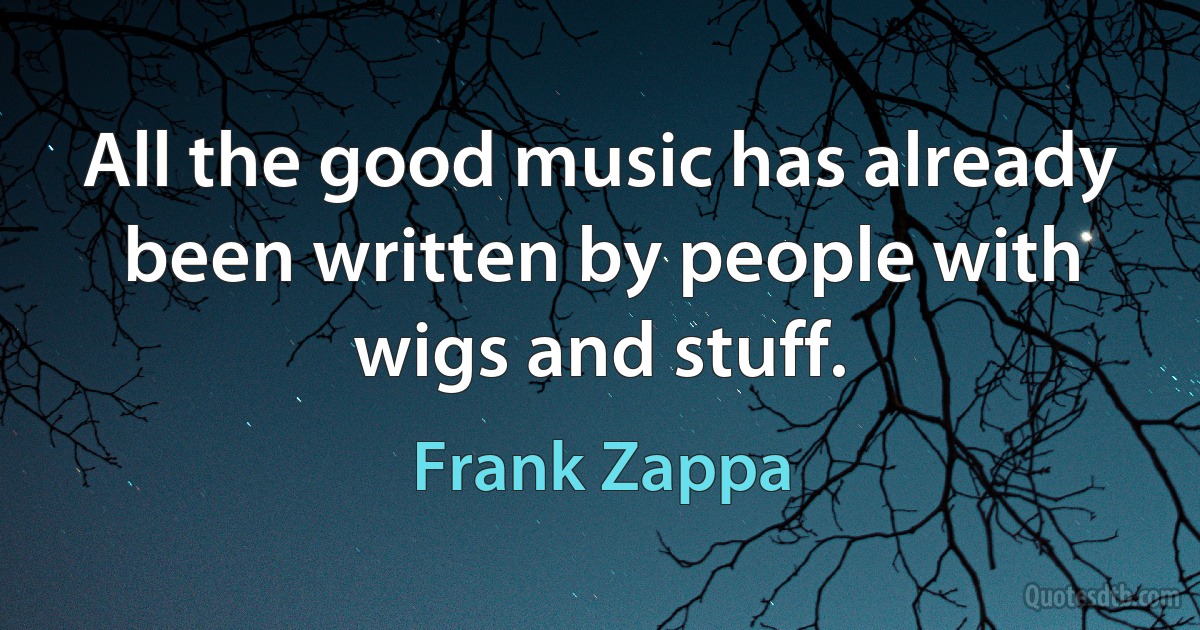 All the good music has already been written by people with wigs and stuff. (Frank Zappa)